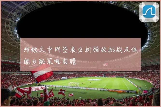 郑钦文中网签表分析强敌挑战及体能分配策略前瞻