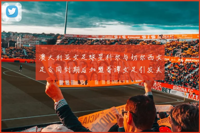 澳大利亚女足球星科尔与切尔西女足合同到期后加盟哥谭女足引发关注