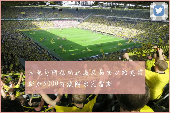马竞与阿森纳达成交易协议约克雷斯加5000万换阿尔瓦雷斯