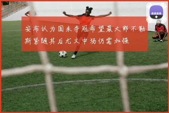 安布认为国米夺冠希望最大那不勒斯紧随其后尤文中场仍需加强