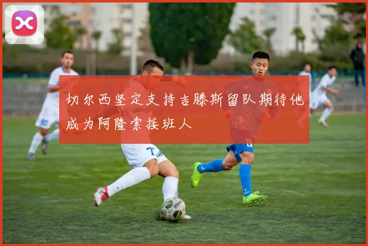 切尔西坚定支持吉滕斯留队期待他成为阿隆索接班人