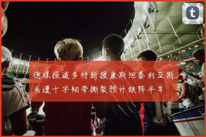 德媒报道多特新援康斯坦泰利亚斯或遭十字韧带撕裂预计缺阵半年