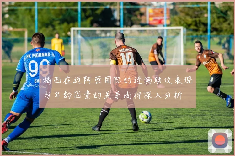 梅西在迈阿密国际的连场助攻表现与年龄因素的关系尚待深入分析