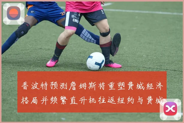 香波特预测詹姆斯将重塑费城经济格局并频繁直升机往返纽约与费城