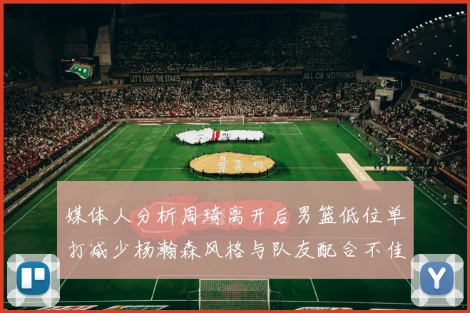 媒体人分析周琦离开后男篮低位单打减少杨瀚森风格与队友配合不佳