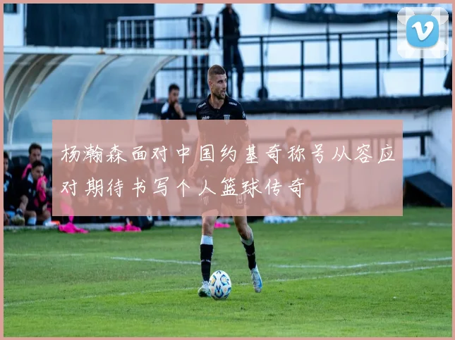 杨瀚森面对中国约基奇称号从容应对期待书写个人篮球传奇