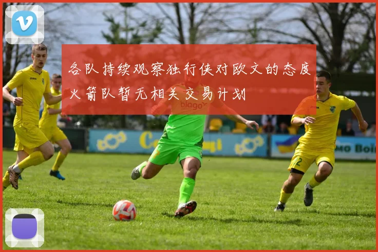 各队持续观察独行侠对欧文的态度火箭队暂无相关交易计划