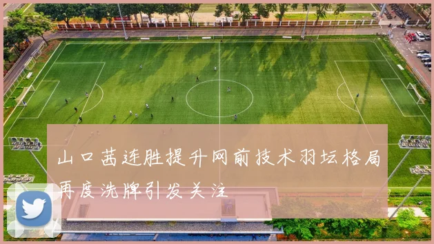 山口茜连胜提升网前技术羽坛格局再度洗牌引发关注