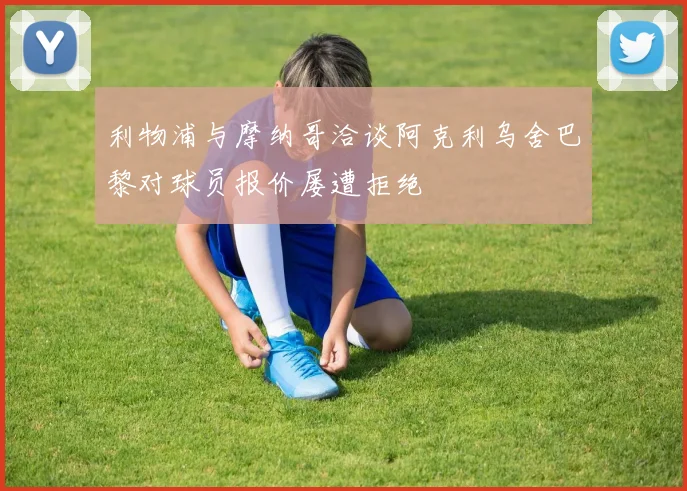 利物浦与摩纳哥洽谈阿克利乌舍巴黎对球员报价屡遭拒绝